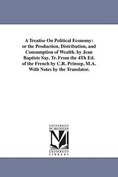 a treatise on political economy: or the production, distribution, and consumption of wealth. by jean baptiste say. tr. from the 4th ed. of the frenc