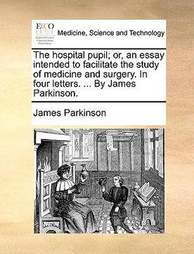 portada the hospital pupil; or, an essay intended to facilitate the study of medicine and surgery. in four letters. ... by james parkinson. (en Inglés)