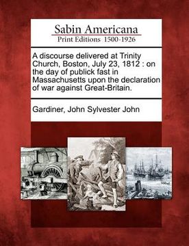 portada a discourse delivered at trinity church, boston, july 23, 1812: on the day of publick fast in massachusetts upon the declaration of war against grea (en Inglés)