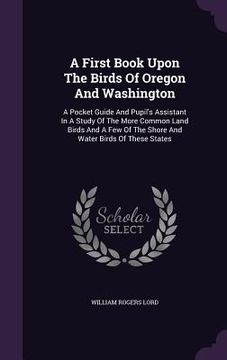 portada A First Book Upon The Birds Of Oregon And Washington: A Pocket Guide And Pupil's Assistant In A Study Of The More Common Land Birds And A Few Of The S (en Inglés)