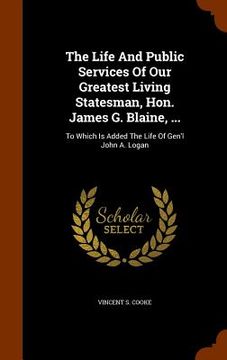 portada The Life And Public Services Of Our Greatest Living Statesman, Hon. James G. Blaine, ...: To Which Is Added The Life Of Gen'l John A. Logan (en Inglés)