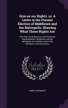 portada Give us our Rights. or, A Letter to the Present Electors of Middlesex and the Metropolis, Shewing What Those Rights Are: And That, According to a Just