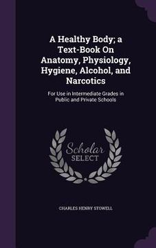 portada A Healthy Body; a Text-Book On Anatomy, Physiology, Hygiene, Alcohol, and Narcotics: For Use in Intermediate Grades in Public and Private Schools (en Inglés)