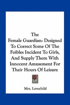 portada the female guardian: designed to correct some of the foibles incident to girls, and supply them with innocent amusement for their hours of (en Inglés)