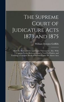portada The Supreme Court of Judicature Acts 1873 and 1875: With the Rules, Orders and Costs Thereunder: Ed., With Copious Notes, References and a Very Full I