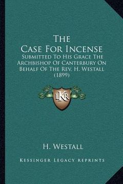 portada the case for incense: submitted to his grace the archbishop of canterbury on behalf of the rev. h. westall (1899) (en Inglés)