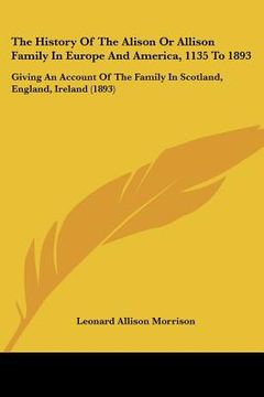 portada the history of the alison or allison family in europe and america, 1135 to 1893: giving an account of the family in scotland, england, ireland (1893) (en Inglés)