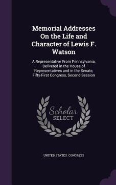 portada Memorial Addresses On the Life and Character of Lewis F. Watson: A Representative From Pennsylvania, Delivered in the House of Representatives and in (en Inglés)