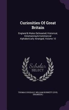 portada Curiosities Of Great Britain: England & Wales Delineated, Historical, Entertaining & Commercial Alphabetically Arranged, Volume 10 (in English)