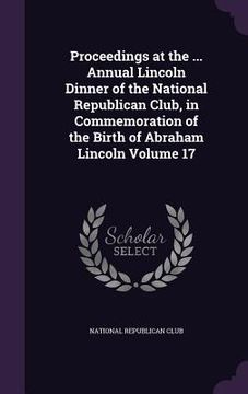 portada Proceedings at the ... Annual Lincoln Dinner of the National Republican Club, in Commemoration of the Birth of Abraham Lincoln Volume 17 (en Inglés)