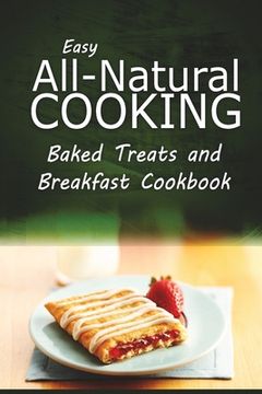 portada Easy All-Natural Cooking - Baked Treats and Breakfast Cookbook: Easy Healthy Recipes Made With Natural Ingredients (en Inglés)