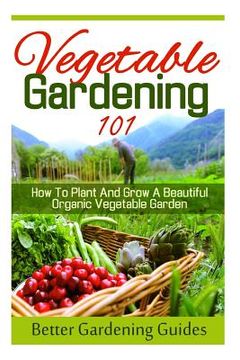 portada Vegetable Gardening 101: How To Plant And Grow A Beautiful, Organic Vegetable Garden (in English)