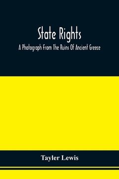 portada State Rights; A Photograph From The Ruins Of Ancient Greece, With Appended Dissertations On The Ideas Of Nationality, Of Sovereignty, And The Right Of