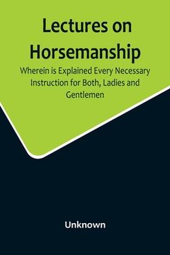 portada Lectures on Horsemanship, Wherein Is Explained Every Necessary Instruction for Both, Ladies and Gentlemen, in the Useful and Polite Art of, Riding, wi (in English)