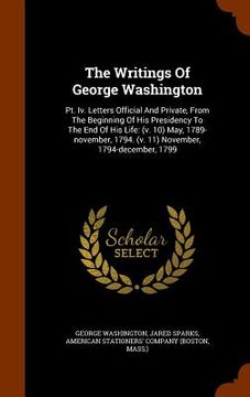 portada The Writings Of George Washington: Pt. Iv. Letters Official And Private, From The Beginning Of His Presidency To The End Of His Life: (v. 10) May, 178 (en Inglés)