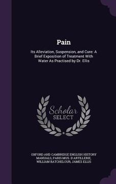 portada Pain: Its Alleviation, Suspension, and Cure: A Brief Exposition of Treatment With Water As Practised by Dr. Ellis (en Inglés)
