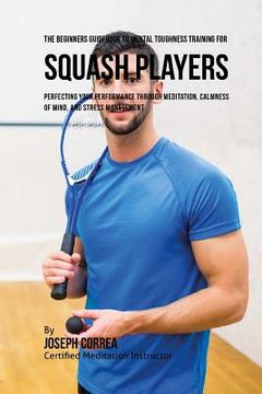 portada The Beginners Guidebook To Mental Toughness Training For Squash Players: Perfecting Your Performance Through Meditation, Calmness Of Mind, And Stress (en Inglés)