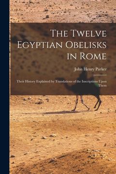 portada The Twelve Egyptian Obelisks in Rome: Their History Explained by Translations of the Inscriptions Upon Them