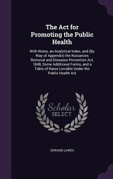 portada The Act for Promoting the Public Health: With Notes, an Analytical Index, and (By Way of Appendix) the Nuisances Removal and Diseases Prevention Act,