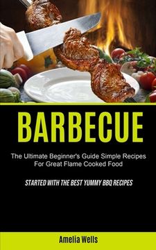 portada Barbecue: The Ultimate Beginner's Guide Simple Recipes For Great Flame Cooked Food (Started With The Best Yummy BBQ Recipes) (en Inglés)