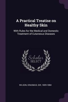 portada A Practical Treatise on Healthy Skin: With Rules for the Medical and Domestic Treatment of Cutaneous Diseases (en Inglés)