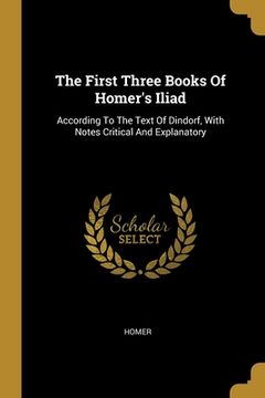 portada The First Three Books Of Homer's Iliad: According To The Text Of Dindorf, With Notes Critical And Explanatory (en Inglés)