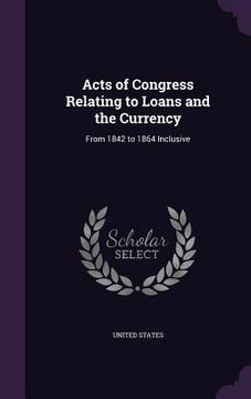 portada Acts of Congress Relating to Loans and the Currency: From 1842 to 1864 Inclusive (en Inglés)