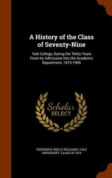 portada A History of the Class of Seventy-Nine: Yale College, During the Thirty Years From Its Admission Into the Academic Department, 1875-1905 (en Inglés)