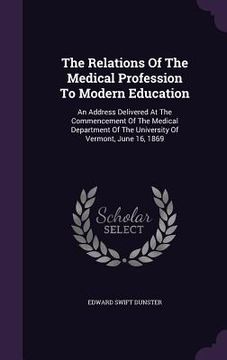 portada The Relations Of The Medical Profession To Modern Education: An Address Delivered At The Commencement Of The Medical Department Of The University Of V (en Inglés)