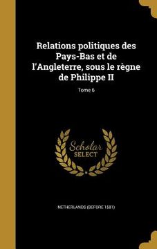 portada Relations politiques des Pays-Bas et de l'Angleterre, sous le règne de Philippe II; Tome 6 (in French)