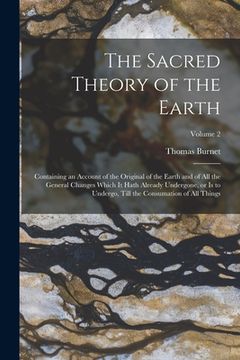 portada The Sacred Theory of the Earth: Containing an Account of the Original of the Earth and of all the General Changes Which it Hath Already Undergone, or (en Inglés)