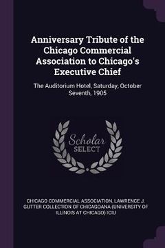 portada Anniversary Tribute of the Chicago Commercial Association to Chicago's Executive Chief: The Auditorium Hotel, Saturday, October Seventh, 1905 (en Inglés)