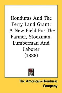 portada honduras and the perry land grant: a new field for the farmer, stockman, lumberman and laborer (1888) (en Inglés)