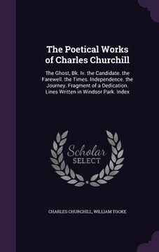 portada The Poetical Works of Charles Churchill: The Ghost, Bk. Iv. the Candidate. the Farewell. the Times. Independence. the Journey. Fragment of a Dedicatio (in English)