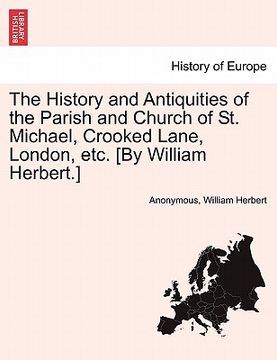 portada the history and antiquities of the parish and church of st. michael, crooked lane, london, etc. [by william herbert.] (en Inglés)