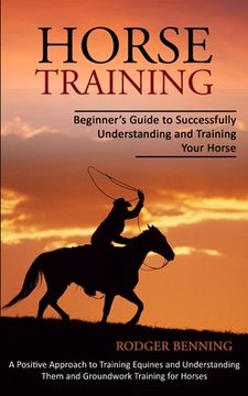 portada Horse Training: Beginner's Guide to Successfully Understanding and Training Your Horse (A Positive Approach to Training Equines and Un (en Inglés)