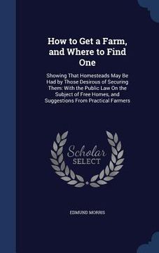 portada How to Get a Farm, and Where to Find One: Showing That Homesteads May Be Had by Those Desirous of Securing Them: With the Public Law On the Subject of