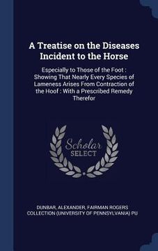 portada A Treatise on the Diseases Incident to the Horse: Especially to Those of the Foot: Showing That Nearly Every Species of Lameness Arises From Contracti (en Inglés)