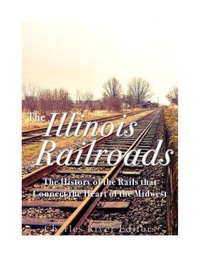 portada The Illinois Railroads: The History of the Rails that Connect the Heart of the Midwest (en Inglés)