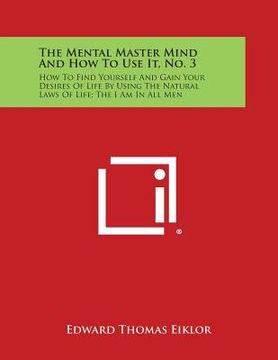 portada The Mental Master Mind and How to Use It, No. 3: How to Find Yourself and Gain Your Desires of Life by Using the Natural Laws of Life; The I Am in All