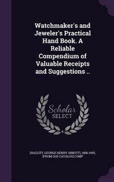 portada Watchmaker's and Jeweler's Practical Hand Book. A Reliable Compendium of Valuable Receipts and Suggestions .. (en Inglés)