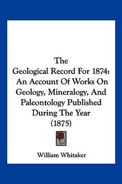 portada the geological record for 1874: an account of works on geology, mineralogy, and paleontology published during the year (1875) (en Inglés)
