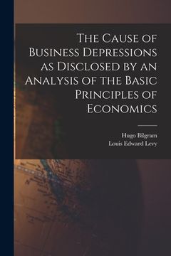 portada The Cause of Business Depressions as Disclosed by an Analysis of the Basic Principles of Economics