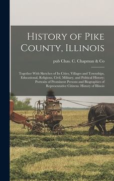 portada History of Pike County, Illinois; Together With Sketches of its Cities, Villages and Townships, Educational, Religious, Civil, Military, and Political (en Inglés)