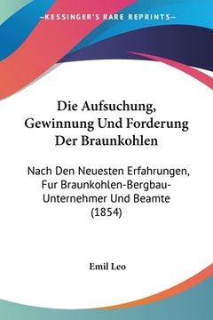 portada Die Aufsuchung, Gewinnung Und Forderung Der Braunkohlen: Nach Den Neuesten Erfahrungen, Fur Braunkohlen-Bergbau-Unternehmer Und Beamte (1854) (en Alemán)