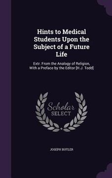 portada Hints to Medical Students Upon the Subject of a Future Life: Extr. From the Analogy of Religion, With a Preface by the Editor [H.J. Todd] (in English)