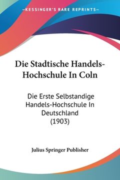portada Die Stadtische Handels-Hochschule In Coln: Die Erste Selbstandige Handels-Hochschule In Deutschland (1903) (en Alemán)