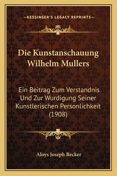 portada Die Kunstanschauung Wilhelm Mullers: Ein Beitrag Zum Verstandnis Und Zur Wurdigung Seiner Kunstlerischen Personlichkeit (1908) (en Alemán)