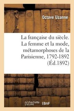 portada La Française Du Siècle. La Femme Et La Mode, Métamorphoses de la Parisienne, 1792-1892: Tableau Des Moeurs Et Usages Aux Principales Époques de Notre (in French)