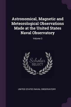 portada Astronomical, Magnetic and Meteorological Observations Made at the United States Naval Observatory; Volume 3 (en Inglés)